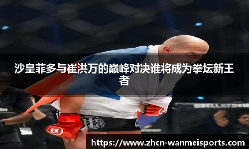 沙皇菲多与崔洪万的巅峰对决谁将成为拳坛新王者